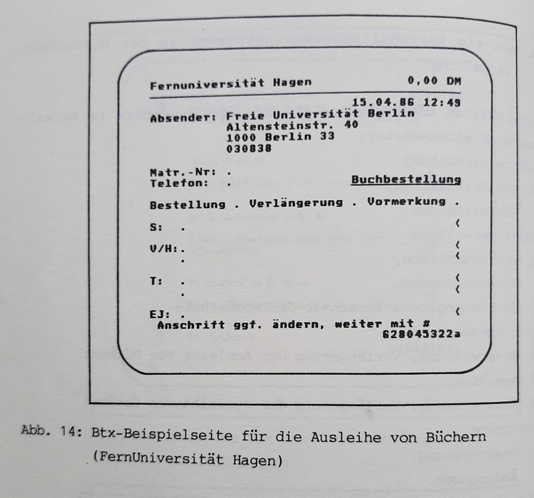 «Btx-Beispielseite für die Ausleihe von Büchern (FernUniversität Hagen)», in: Issing 1986. Für die FernUniversität findet sich auch tatsächlich ein Hinweis, dass «für die Fernstudenten Möglichkeiten geschaffen werden, Literaturbestellungen via BTX durchzuführen» (Schlageter & Stern 1985: 12).